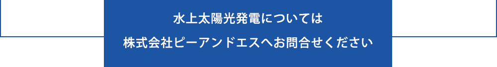 水上太陽光発電については株式会社ピーアンドエスへお問合せください